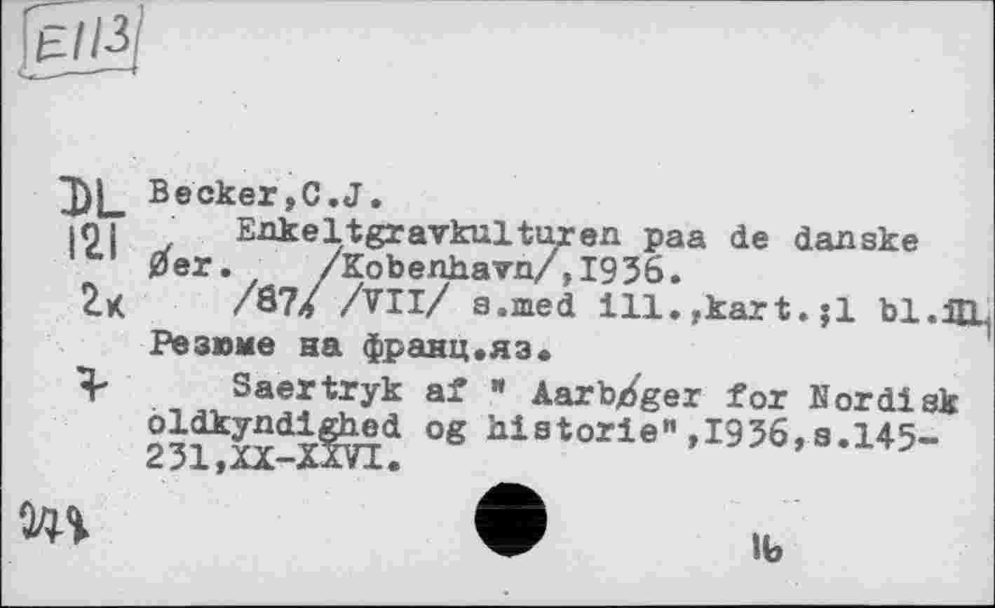 ﻿DL Becker,C.J.
|9 і . Eakeltgravkulturen paa de danske 0er. /Kobenhavn/,1936.
/87/ All/ a.med ill.ykart.;l bl.I Резюме на франц.яз«
Я* Saertryk af « Aarb/ger for Nor disk гЗІДХ-Йті* °g historie"»I956,8.145-
A